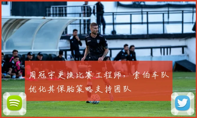 周冠宇更换比赛工程师，索伯车队优化其保胎策略支持团队