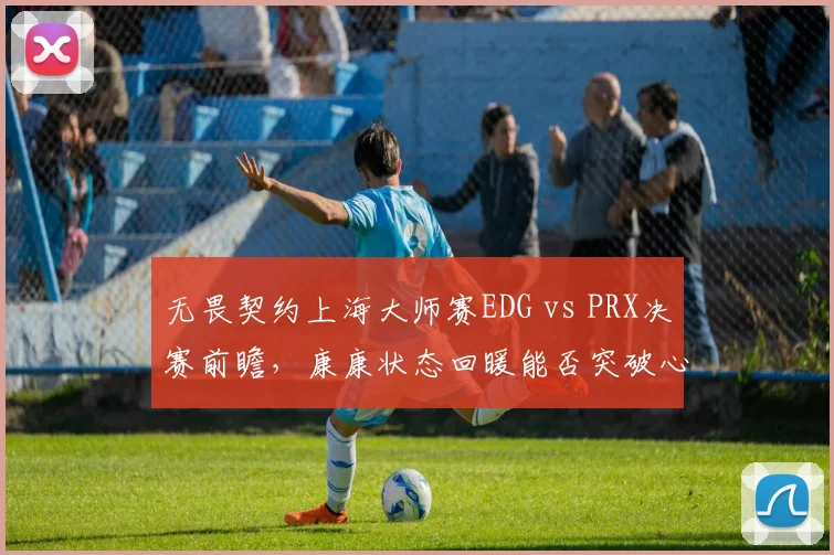 无畏契约上海大师赛EDG vs PRX决赛前瞻，康康状态回暖能否突破心魔？