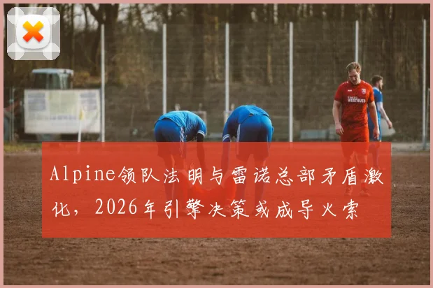 Alpine领队法明与雷诺总部矛盾激化，2026年引擎决策或成导火索
