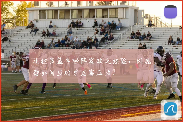 北控男篮年轻阵容缺乏经验，闵鹿蕾如何应对季后赛压力？