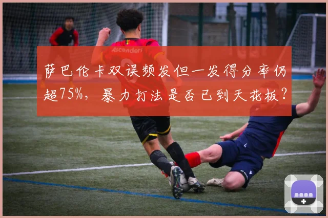 萨巴伦卡双误频发但一发得分率仍超75%，暴力打法是否已到天花板？