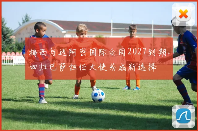 梅西与迈阿密国际合同2027到期，回归巴萨担任大使或成新选择
