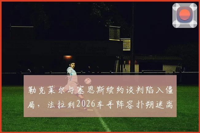 勒克莱尔与塞恩斯续约谈判陷入僵局，法拉利2026车手阵容扑朔迷离